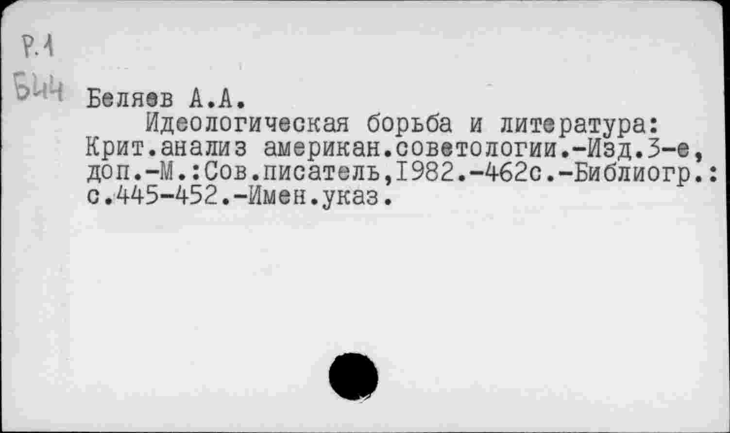 ﻿Р.4
Беляев А.А.
Идеологическая борьба и литература: Крит.анализ американ.советологии.-Изд.3-е, доп.-М.:Сов.писатель,1982.-462с.-Библиогр.: с.445-452.-Имен.указ.